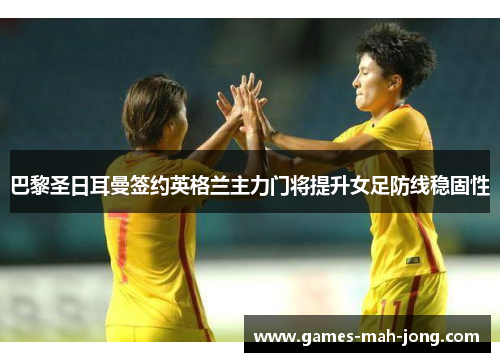 巴黎圣日耳曼签约英格兰主力门将提升女足防线稳固性