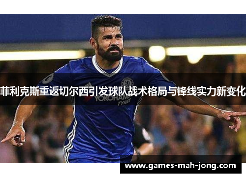 菲利克斯重返切尔西引发球队战术格局与锋线实力新变化 菲利克斯重返切尔西引发球队战术格局与锋线实力新变化